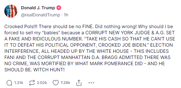 From Trump on truth social:

"Crooked pols!!! There should be no FINE. Did nothing wrong! Why should I forced to sell my "babies" because a CORRUPT NEW YORK JUDGE & A.G. SET A FAKE AND RIDICULOUS NUMBER. "TAKE HIS CASH SO THAT HE CAN'T USE TO TO DEFEAT HIS POLITICAL OPPONENT, CROOKED JOE BIDEN." ELECTION INTERFERENCE, ALL HEADED UP BY THE WHITE HOUSE - THIS INCLUDES FANI AND THE CORRUPT MANHATTAN D.A. BRAGG ADMITTED THERE WAS NO CRIME, WAS MORTIFIED BY WHAT MARK POMERANCE DID - AND HE SHOULD BE. WITCH HUNT!"

So, Trump having a normal one this morning.