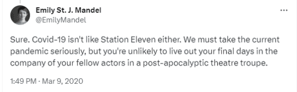 Tweet from Emily St. John Mandel (@EmilyMandel) dated March 9, 2020 at 1:49 PM: 

"Sure. Covid-19 isn't like Station Eleven either. We must take the current pandemic seriously, but you're unlikely to live out your final days in the company of your fellow actors in a post-apocalyptic theatre troupe."