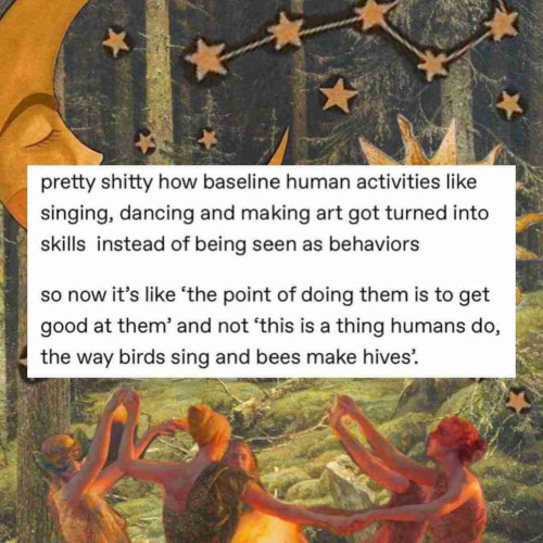 pretty shitty how baseline human activities like singing, dancing and making art got turned into skills instead of being seen as behaviors

so now it's like ‘the point of doing them is to get good at them’ and not ‘this is a thing humans do, the way birds sing and bees make hives’.