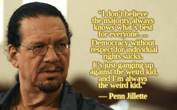 "I don't believe the majority always knows what's best for everyone. Democracy without respect for individuals sucks. It's just gaming up against the weird kid, and I'm always the weird kid."  -- Penn Jillette