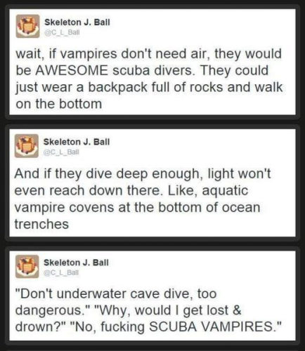 :‘ Skeleton J. Ball wait, if vampires don't need air, they would be AWESOME scuba divers. They could just wear a backpack full of rocks and walk on the bottom

Skeleton J. Ball: And if they dive deep enough, light won't even reach down there. Like, aquatic vampire covens at the bottom of ocean trenches

Skeleton J. Ball

LS "Don't underwater cave dive, too dangerous." "Why, would | get lost & drown?" "No, fucking SCUBA VAMPIRES." 