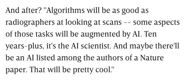And after? "Algorithms will be as good as radiographers at looking at scans -- some aspects of those tasks will be augmented by AI. Ten years-plus, it's the AI scientist. And maybe there'll be an AI listed among the authors of a Nature paper. That will be pretty cool."
