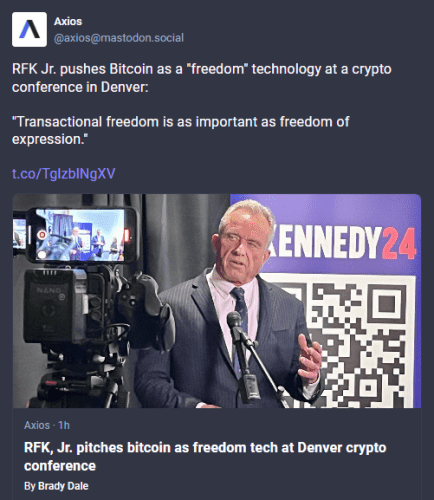 Screencap of Mastodon post by Axios - 
 @axios@mastodon.social - published March 04, 2024, 15:01 ET

RFK Jr. pushes Bitcoin as a *freedom" technology at a crypto conference in Denver: “Transactional freedom is as important as freedom of expression.” 

Headline of embedded article: "RFK, Jr. pitches bitcoin as freedom tech at Denver crypto conference"