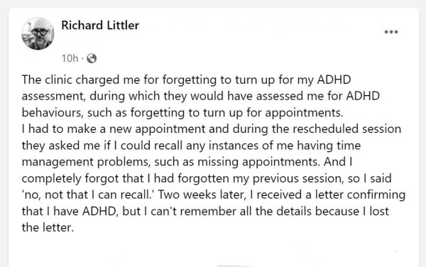 The clinic charged me for forgetting to turn up for my ADHD assessment, during which they would have assessed me for ADHD behaviours, such as forgetting to turn up for appointments. 
I had to make a new appointment and during the rescheduled session they asked me if I could recall any instances of me having time management problems, such as missing appointments. And I completely forgot that I had forgotten my previous session, so I said 'no, not that I can recall.' Two weeks later, I received a letter confirming that I have ADHD, but I can't remember all the details because I lost the letter.