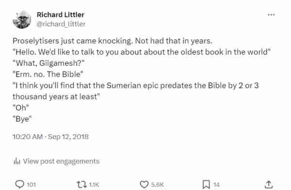 Proselytisers just came knocking. Not had that in years.
"Hello. We'd like to talk to you about about the oldest book in the world"
"What, Gilgamesh?"
"Erm. no. The Bible"
"I think you'll find that the Sumerian epic predates the Bible by 2 or 3 thousand years at least"
"Oh"
"Bye"