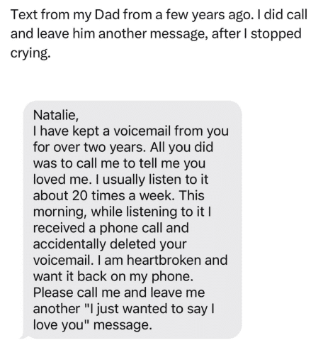 Text from my Dad from a few years ago. I did call and leave him another message, after I stopped crying. Natalie, I have kept a voicemail from you for over two years. All you did was to call me to tell me you loved me. I usually listen to it about 20 times a week. This morning, while listening to it I received a phone call and accidentally deleted your voicemail. I am heartbroken and want it back on my phone. Please call me and leave me another "I just wanted to say I love you" message.