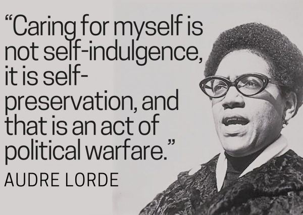 “Caring for myself is not self-indulgence, it IS self- preservation,and that is an act of political warfare.” —AUDRE LORDE  
