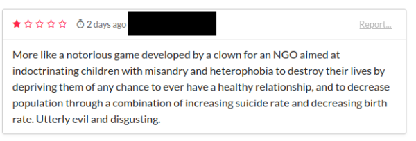 A one star (out of five) review of HONEYMOON on itchio from 2 days ago from an account called *redacted*.

"More like a notorious game developed by a clown for an NGO aimed at indoctrinating children with misandry and heterophobia to destroy their lives by depriving them of any chance to ever have a healthy relationship, and to decreae the population through a combination of increasing suicide rate and decreasing birth rate. Utterly evil and disgusting."