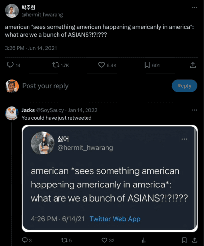 박주현
@hermit_hwarang
american *sees something american happening americanly in america*: what are we a bunch of ASIANS?!?!???

Jacks
@SoySaucy
·
Jan 14, 2022
You could have just retweeted

[ literally a screenshot of the exact tweet theyre replying to ]