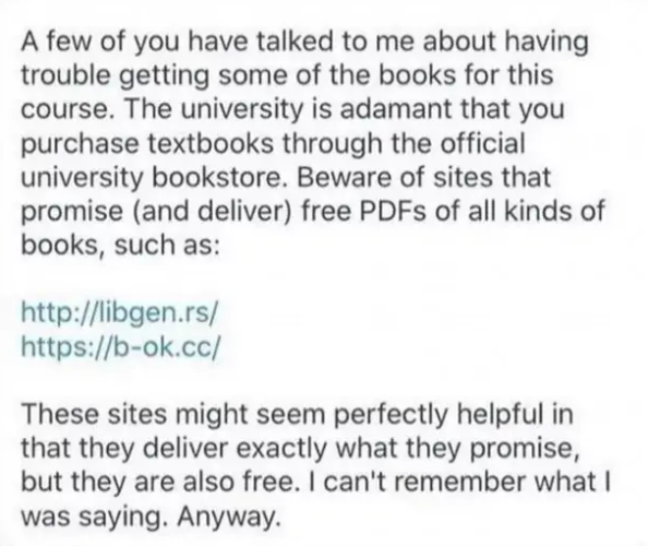 A few of you have talked to me about having trouble getting some of the books for this course. The university is adamant that you purchase textbooks through the official university bookstore. Beware of sites that promise (and deliver) free PDFs of all kinds of books, such as:

http://libgen.rs/

https://b-ok.cc/

These sites might seem perfectly helpful in that they deliver exactly what they promise, but they are also free. | can't remember what | was saying. Anyway. 