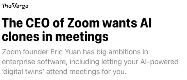 Title: “The CEO of Zoom wants Al clones in meetings”

Article blurb: “Zoom founder Eric Yuan has big ambitions in enterprise software, including letting your Al-powered 'digital twins' attend meetings for you.”