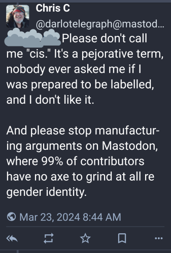 Post by @darlotelegraph@mastodonapp.uk (I blocked the name of the person he's replying to with cloud stickers): "Please don't call me "cis." It's a pejorative term, nobody ever asked me if I was prepared to be labelled, and I don't like it.

And please stop manufacturing arguments on Mastodon, where 99% of contributors have no axe to grind at all re gender identity."

