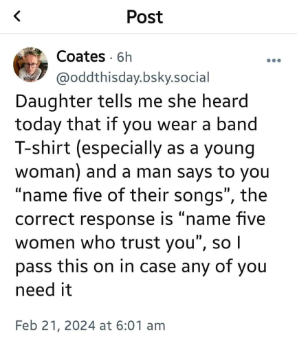 screenshot of a post by Coates (@oddthisday.bsky.social)

Daughter tells me she heard today that if you wear a band T-shirt (especially as a young woman) and a man says to you "name five of their songs", the correct response is "name five women who trust you", so I pass this on in case and of you need it