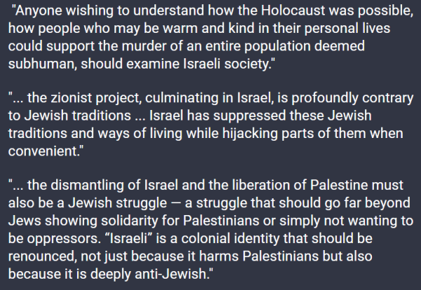  "Anyone wishing to understand how the Holocaust was possible, how people who may be warm and kind in their personal lives could support the murder of an entire population deemed subhuman, should examine Israeli society."

"... the zionist project, culminating in Israel, is profoundly contrary to Jewish traditions ... Israel has suppressed these Jewish traditions and ways of living while hijacking parts of them when convenient."

"... the dismantling of Israel and the liberation of Palestine must also be a Jewish struggle — a struggle that should go far beyond Jews showing solidarity for Palestinians or simply not wanting to be oppressors. “Israeli” is a colonial identity that should be renounced, not just because it harms Palestinians but also because it is deeply anti-Jewish."