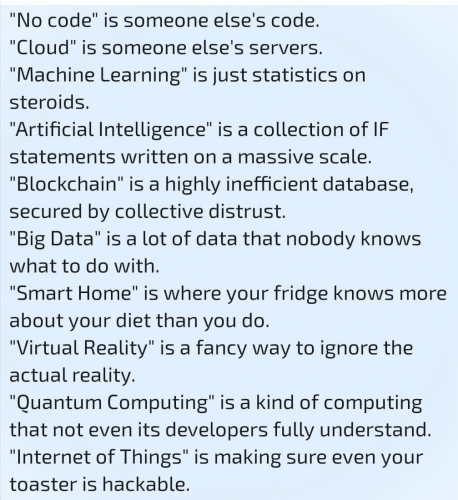 "No code" is someone else's code. "Cloud" is someone else's servers. "Machine Learning" is just statistics on steroids. "Artificial Intelligence" is a collection of IF statements written on a massive scale. "Blockchain" is a highly inefficient database, secured by collective distrust. "Big Data" is a lot of data that nobody knows what to do with. "Smart Home" is where your fridge knows more about your diet than you do. "Virtual Reality" is a fancy way to ignore the actual reality. "Quantum Computing" is a kind of computing that not even its developers fully understand. "Internet of Things" is making sure even your toaster is hackable.