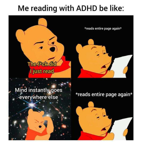 This is a four-panel comic featuring Winnie the Pooh. At the top of the comic, there is a title that reads, "Me reading with ADHD be like:" with the four panels underneath:

Top left panel: Winnie the Pooh looks confused, with the caption "The f*ck did I just read" over the image.

Top right panel: Winnie the Pooh is reading a page intently, with the caption "reads entire page again."

Bottom left panel: Winnie the Pooh appears to be in deep thought, with a background of a galaxy, representing a mind wandering. The caption says "Mind instantly goes everywhere else."

Bottom right panel: Winnie the Pooh is once again reading the page intently, with the caption "reads entire page again."