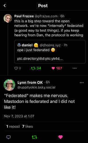 Bluesky @pfeazee.com dev post: ”this is a big step toward the open network. we're now *internally* federated (a good way to test things). if you keep hearing from Dan, the protocol is working”

Reply by user @uppityokie.bsky.social Lynn from OK:
”"Federated" makes me nervous.
Mastodon is federated and I did not like it!
Nov 7, 2023 at 1.07”