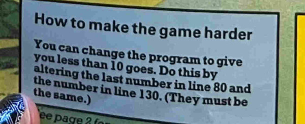 How to make the game harder
You can change the program to give you less than 10 goes. Do this by altering the last number in line 80 and the number in line 130. (They must be the same.)