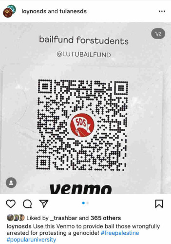 SDS
loynosds and tulanesds

bail fund for students
Venmo @LUTUBAILFUND

Instagram post from loynosds reads: Use this Venmo to provide bail those wrongfully arrested for protesting a genocide! #FreePalestine
#PopularUniversity