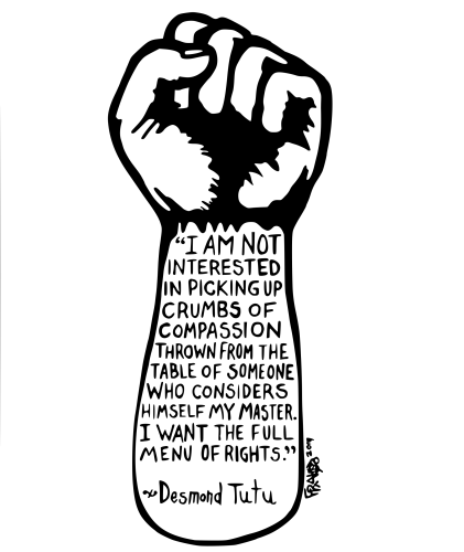 "I AM NOT
INTERESTED
IN PICKING UP
CRUMBS OF
COMPASSION
THROWN FROM THE
TABLE OF SOMEONE
WHO CONSIDERS
HIMSELF MY MASTER.
I WANT THE FULL
MENU OF RIGHTS."
* Desmond Tutu
༧
FRAM 2 org