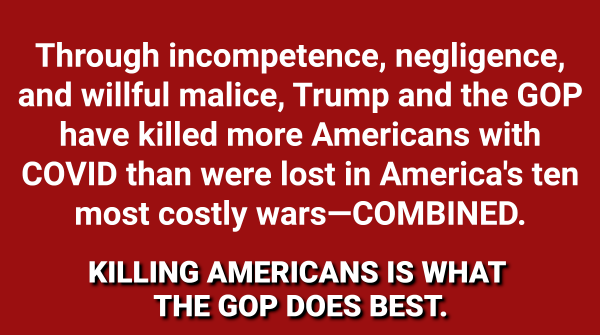 Through incompetence, negligence, and willful malice, Trump and the GOP have killed more Americans with COVID than were lost in America's ten most costly wars—COMBINED. KILLING AMERICANS IS WHAT THE GOP DOES BEST. 