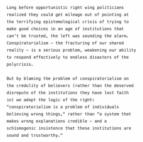 Screenshot from the end of the article. Text reads:

Long before opportunistic right wing politicians realized they could get mileage out of pointing at the terrifying epistemological crisis of trying to make good choices in an age of institutions that can't be trusted, the left was sounding the alarm. Conspiratorialism - the fracturing of our shared reality - is a serious problem, weakening our ability to respond effectively to endless disasters of the polycrisis. 

But by blaming the problem of conspiratorialism on the credulity of believers (rather than the deserved disrepute of the institutions they have lost faith in) we adopt the logic of the right: "conspiratorialism is a problem of individuals believing wrong things," rather than "a system that makes wrong explanations credible - and a schismogenic insistence that these institutions are sound and trustworthy."