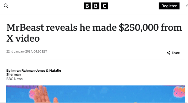 A screenshot of a BBC.com article reading

MrBeast reveals he made $250,000 from X video

22nd January 2024, 04:50 EST

By Imran Rahman-Jones & Natalie Sherman
BBC News

There is a crop of an image of MrBeast below this text.