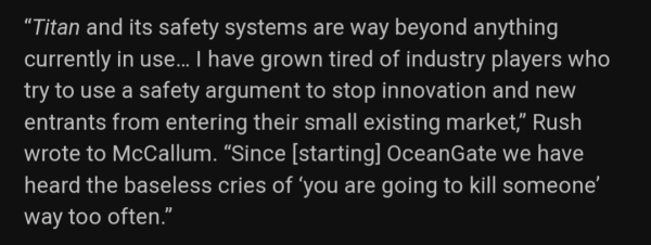 “Titan and its safety systems are way beyond anything currently in use… I have grown tired of industry players who try to use a safety argument to stop innovation and new entrants from entering their small existing market,” Rush wrote to McCallum. “Since [starting] OceanGate we have heard the baseless cries of ‘you are going to kill someone’ way too often.”

(Spoiler: Rush's arrogance killed himself and others)