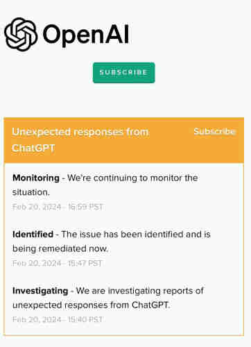 5 OpenAl

Unexpected responses from
ChatGPT

Monitoring - We're continuing to monitor the
situation.
Feb 20, 2024 - 16:59 PST
Identified - The issue has been identified and is
being remediated now.
Feb 20, 2024 - 15:47 PST
Investigating - We are investigating reports of
unexpected responses from ChatGPT.
Feb 20, 2024 - 15:40 PST