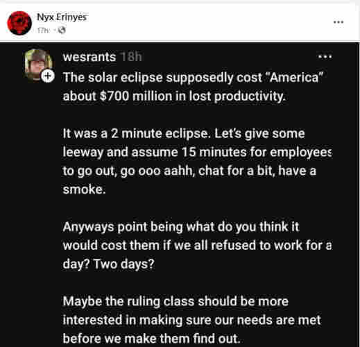 The solar eclipse supposedly cost America about $700 million in lost productivity.

It was a 2 minute eclipse. Let's give some leeway and assume 15 minutes for employees to go out, go oo aahh, chat for a bit, have a smoke.

anyways point being what do you think it would cost them if we all refused to work for a day? Two days?

Maybe the ruling class should be interested in making sure our needs are met before we make them find out.