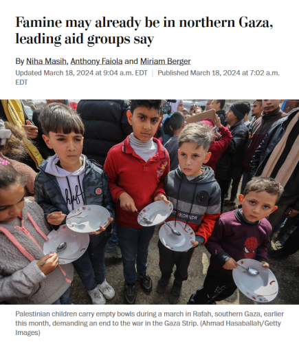 News headline and photo with caption.

Headline: Famine may already be in northern Gaza, leading aid groups say
By Niha Masih, Anthony Faiola and Miriam Berger
Updated March 18, 2024 at 9:04 a.m. EDT|Published March 18, 2024 at 7:02 a.m. EDT

Photo with caption: Palestinian children carry empty bowls during a march in Rafah, southern Gaza, earlier this month, demanding an end to the war in the Gaza Strip. (Ahmad Hasaballah/Getty Images)