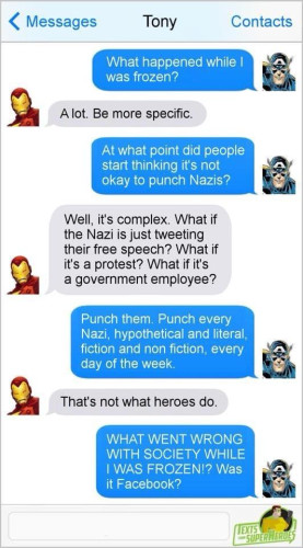 Screenshot of a text conversation between Iron Man and Captain America. 

CA: What happened while I was frozen? 

IM: A lot. Be more specific. 

CA: At what point did people start thinking it's not okay to punch Nazis? 

IM: Well, it’s complex. What if the Nazi is just tweeting their free speech? What if it's a protest? What if it's a government employee? 

CA: Punch them. Punch every Nazi, hypothetical and literal, fiction and non fiction, every day of the week. 

IM: That's not what heroes do. 

CA: WHAT WENT WRONG WITH SOCIETY WHILE I WAS FROZEN!? Was it Facebook?
 
~ TEXTS FROM SUPERHEROES 