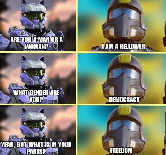 Halo dude: Are you a Man or a Woman?
Helldiver: I am a Helldiver.
Halo dude: What gender are you?
Helldiver: Democracy
Halo dude: Yeah, but what is in your pants?
Helldiver: Freedom