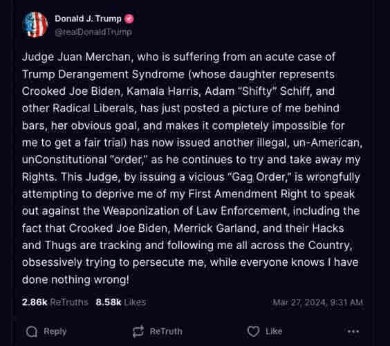 Indicted ex-president and sexual predator Donald Trump with social media post reading Judge Juan Merchan, who is suffering from an acute case of Trump Derangement Syndrome (whose daughter represents Crooked Joe Biden, Kamala Harris, Adam "Shifty" Schiff, and other Radical Liberals, has just posted a picture of me behind bars, her obvious goal, and makes it completely impossible for me to get a fair trial) has now issued another illegal, un-American, unConstitutional "order," as he continues to try and take away my Rights. This Judge, by issuing a vicious "Gag Order," is wrongfully attempting to deprive me of my First Amendment Right to speak out against the Weaponization of Law Enforcement, including the fact that Crooked Joe Biden, Merrick Garland, and their Hacks and Thugs are tracking and following me all across the Country, obsessively trying to persecute me, while everyone knows I have
done nothing wrong!