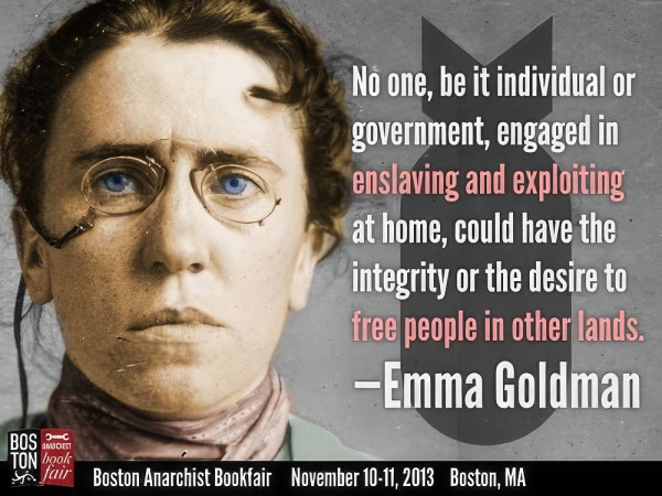 BOS
JAVOET
TON book
No one, be it individual or
government, engaged in
enslaving and exploiting
at home, could have the
integrity or the desire to
free people in other lands.
—Emma Goldman
Sfair Boston Anarchist Bookfair November 10-11, 2013 Boston, MA