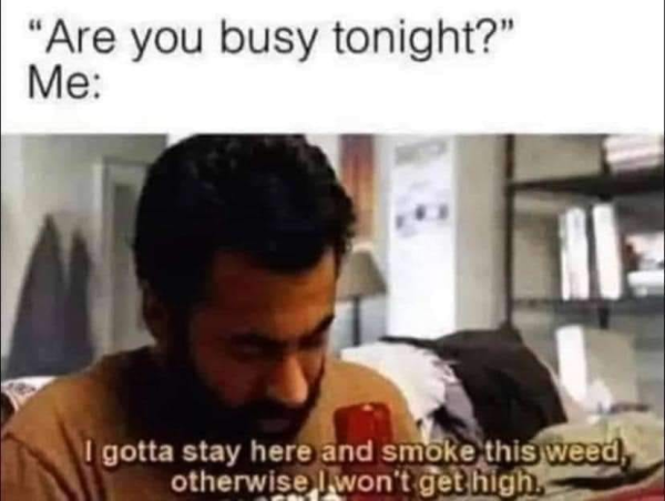 “Are you busy tonight?” 

Me: I gotta stay here and smoke this weed, otherwise I won't get high.