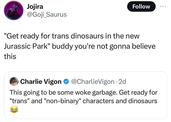 Two tweets :
First tweet says "This going to be some woke garbage. Get ready for trans and non-binary characters and dinosaurs."
Second tweet, quoting the first :
"Get ready for trans dinosaurs in the new Jurassic Park", buddy you're not gonna believe this.