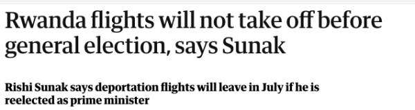 Guardian headline

Rwanda flights will not take off before general election, says Sunak
Rishi Sunak says deportation flights will leave in July if he is reelected as prime minister