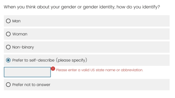 screenshot of a gender identity selection question with options. options are:
 Man,
 Woman,
 Non-Binary,
 Prefer to self describe (please specify),
 Prefer not to answer.

The user has selected "Prefer to self describe" and a free-text input box has popped up with a warning asking the person to enter a valid US State name or abbreviation.