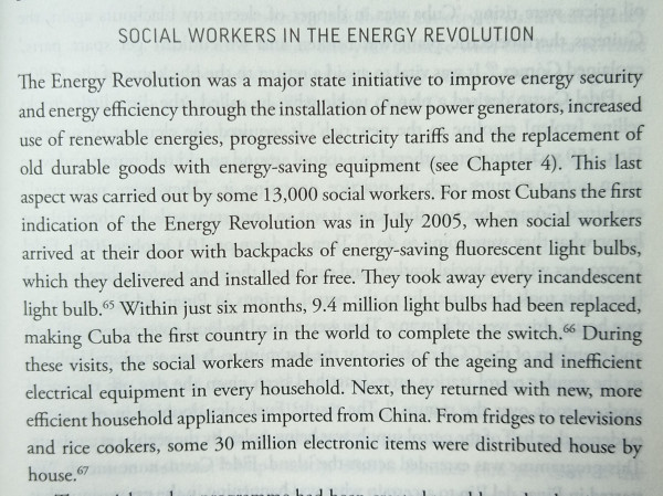 The energy Revolution was a major State initiative to improve energy security and Energy Efficiency through the installation of new power generators increased use of renewable energies Progressive electricity tariffs and the replacement of old durable goods with energy saving equipment this last aspect was carried out by some 13,000 social workers for most Cubans the first indication of the energy Revolution was in July 2005 when social workers arrived at their door with backpacks of energy saving fluorescent light bulbs which they delivered and installed for free they took away every incandescent light bulb within just 6 months 9.4 million light bulbs have been replaced making Cuba the first country in the world to complete the switch during these visits the social workers made inventories of the aging and inefficient electrical equipment in every household next they returned with new more efficient household appliances imported from China from fridges to television and rice cookers some 30 million electronic items were distributed house by house