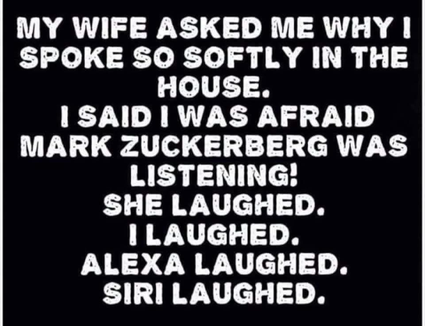 MY WIFE ASKED ME WHY I SPOKE SO SOFTLY IN THE HOUSE. I SAID I WAS AFRAID MARK ZUCKERBERG WAS LISTENING! SHE LAUGHED. I LAUGHED. ALEXA LAUGHED. SIRI LAUGHED.