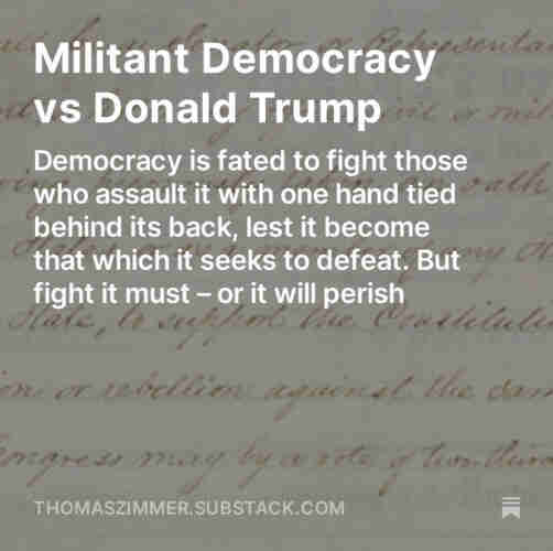 Screenshot of my “Democracy Americana” newsletter: “Militant Democracy vs Donald Trump: Democracy is fated to fight those who assault it with one hand tied behind its back, lest it become that which it seeks to defeat. But fight it must – or it will perish.”
