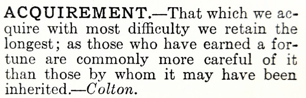 Text which says the following: 

ACQUIREMENT.—That which we acquire with most difficulty we retain the longest; as those who have earned a fortune are commonly more careful of it than those by whom it may have been inherited.—Colton.