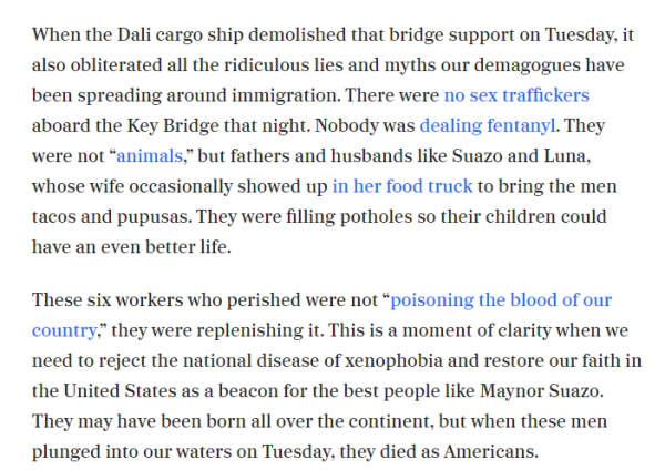 ‘When the Dali cargo ship demolished that bridge support on Tuesday. it also obliterated all the ridiculous lies and myths our demagogues have been spreading around immigration. There were no sex traffickers aboard the Key Bridge that night. Nobody was dealing fentanyl. They ‘were not “animals,” but fathers and husbands like Suazo and Luna, ‘whose wife occasionally showed up in her food truck to bring the men tacos and pupusas. They were filling potholes so their children could have an even better life.

These six workers who perished were not “poisoning the blood of our country,” they were replenishing it. This is a moment of clarity when we need to reject the national disease of xenophobia and restore our faith in the United States as a beacon for the best people like Maynor Suazo. They may have been born all over the continent, but when these men plunged into our waters on Tuesday. they died as Americans. 