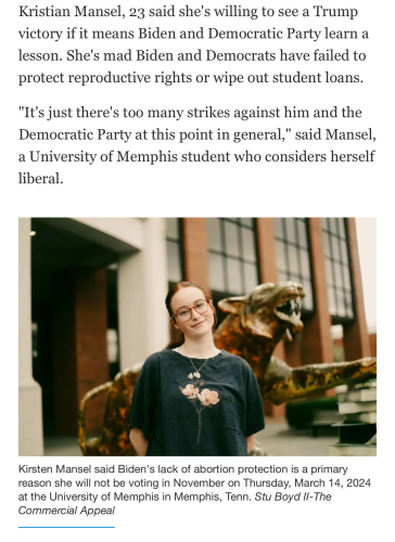 A screenshot of a recent article from a newspaper called the Memphis Commercial Appeal. There's a photo of a smirking young woman, along with this text:

Kristian Mansel, 23 said she's willing to see a Trump victory if it means Biden and Democratic Party learn a lesson. She's mad Biden and Democrats have failed to protect reproductive rights or wipe out student loans. "It's just there's too many strikes against him and the Democratic Party at this point in general," said Mansel, a University of Memphis student who considers herself liberal.