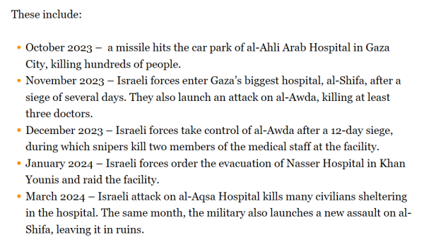 These include:

    October 2023 –  a missile hits the car park of al-Ahli Arab Hospital in Gaza City, killing hundreds of people.
    November 2023 – Israeli forces enter Gaza’s biggest hospital, al-Shifa, after a siege of several days. They also launch an attack on al-Awda, killing at least three doctors.
    December 2023 – Israeli forces take control of al-Awda after a 12-day siege, during which snipers kill two members of the medical staff at the facility.
    January 2024 – Israeli forces order the evacuation of Nasser Hospital in Khan Younis and raid the facility.
    March 2024 – Israeli attack on al-Aqsa Hospital kills many civilians sheltering in the hospital. The same month, the military also launches a new assault on al-Shifa, leaving it in ruins.

