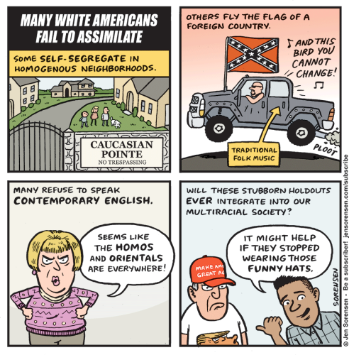 Four panel comic strip by Jen Sorensen:

1: "Many white Americans fail to assimilate. Some self-segregate in homogenous neighborhoods" 
Houses in gated community with the sign "Caucasian Pointe - No  trespassing."

2. "Others fly the flag of a foreign country"
A large truck drives by, flying the confederate battle flag and playing the song "Free Bird" loudly (which is labeled "traditional folk music")

3. "Many refuse to speak contemporary English"
An angry looking white woman says, "Seems like the Homos and Orientals are everywhere!"

4. "Will these stubborn holdouts ever integrate into our multiracial society?"
A white man wears a red MAGA hat and a Trump t-shirt. A brown skinned person points toward him and says, "It might help if they stopped wearing those funny hats."
