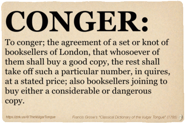 Image imitating a page from an old document, text (as in main toot):

CONGER. To conger; the agreement of a set or knot of booksellers of London, that whosoever of them shall buy a good copy, the rest shall take off such a particular number, in quires, at a stated price; also booksellers joining to buy either a considerable or dangerous copy.

A selection from Francis Grose’s “Dictionary Of The Vulgar Tongue” (1785)