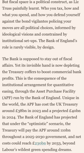 But fiscal space is a political construct, as Liz
Truss painfully learnt. Who you tax, how and
what you spend, and how you defend yourself
against the bond vigilantes policing your
moves are all political choices, informed by
ideological visions and constrained by
institutional set-ups. The Bank of England's
role is rarely visible, by design.
The Bank is supposed to stay out of fiscal
affairs. Yet its invisible hand is now depleting
the Treasury coffers to boost commercial bank
profits. This is the consequence of the
institutional arrangement for quantitative
easing, through the Asset Purchase Facility
(APF) run by the Bank of England. Unique in
the world, the APF has cost the UK Treasury
around £38bn in 2023 and a projected £40bn
in 2024. The Bank of England has projected
that under the "optimistic scenario, the
Treasury will pay the APF around 110bn
throughout a 2025-2030 government, and net
costs could reach £230bn by 2033, beyond
Labour's wildest green spending dreams.