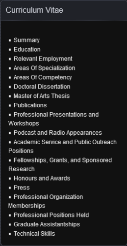 Screenshot of a sidebar widget titled "Curriculum Vitae," with links reading
    Summary
    Education
    Relevant Employment
    Areas Of Specialization
    Areas Of Competency
    Doctoral Dissertation
    Master of Arts Thesis
    Publications
    Professional Presentations and Workshops
    Podcast and Radio Appearances
    Academic Service and Public Outreach Positions
    Fellowships, Grants, and Sponsored Research
    Honours and Awards
    Press
    Professional Organization Memberships
    Professional Positions Held
    Graduate Assistantships
    Technical Skills